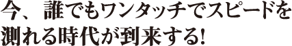 今、誰でもワンタッチでスピードを測れる時代が到来する！